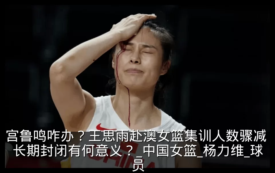 宫鲁鸣咋办?王思雨赴澳女篮集训人数骤减 长期封闭有何意义?_中国女篮_杨力维_球员